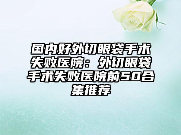 国内好外切眼袋手术失败医院:外切眼袋手术失败医院前50合集推荐
