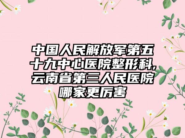中国人民解放军第五十九中心医院整形科,云南省第三人民医院哪家更厉害
